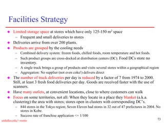 73
utdallas.edu/~metin
Facilities Strategy
 Limited storage space at stores which have only 125-150 m2 space
– Frequent and small deliveries to stores
 Deliveries arrive from over 200 plants.
 Products are grouped by the cooling needs
– Combined delivery system: frozen foods, chilled foods, room temperature and hot foods.
– Such product groups are cross-docked at distribution centers (DC). Food DCs store no
inventory.
– A single truck brings a group of products and visits several stores within a geographical region
– Aggregation: No supplier (not even coke!) delivers direct
 The number of truck deliveries per day is reduced by a factor of 7 from 1974 to 2000.
Still, at least 3 fresh food deliveries per day. Goods are received faster with the use of
scanners.
 Have many outlets, at convenient locations, close to where customers can walk
 Focus on some territories, not all: When they locate in a place they blanket (a.k.a.
clustering) the area with stores; stores open in clusters with corresponding DC’s.
– 844 stores in the Tokyo region; Seven Eleven had stores in 32 out of 47 prefectures in 2004. No
stores in Kobe.
– Success rate of franchise application <= 1/100
 