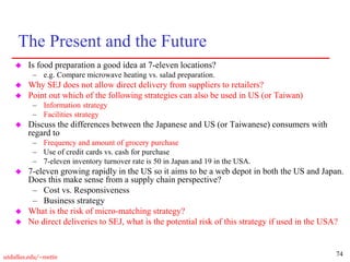 74
utdallas.edu/~metin
The Present and the Future
 Is food preparation a good idea at 7-eleven locations?
– e.g. Compare microwave heating vs. salad preparation.
 Why SEJ does not allow direct delivery from suppliers to retailers?
 Point out which of the following strategies can also be used in US (or Taiwan)
– Information strategy
– Facilities strategy
 Discuss the differences between the Japanese and US (or Taiwanese) consumers with
regard to
– Frequency and amount of grocery purchase
– Use of credit cards vs. cash for purchase
– 7-eleven inventory turnover rate is 50 in Japan and 19 in the USA.
 7-eleven growing rapidly in the US so it aims to be a web depot in both the US and Japan.
Does this make sense from a supply chain perspective?
– Cost vs. Responsiveness
– Business strategy
 What is the risk of micro-matching strategy?
 No direct deliveries to SEJ, what is the potential risk of this strategy if used in the USA?
 