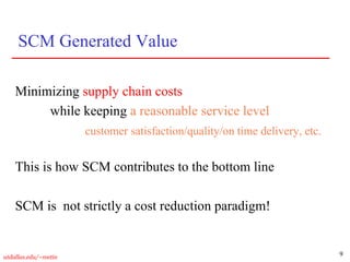 9
utdallas.edu/~metin
SCM Generated Value
Minimizing supply chain costs
while keeping a reasonable service level
customer satisfaction/quality/on time delivery, etc.
This is how SCM contributes to the bottom line
SCM is not strictly a cost reduction paradigm!
 