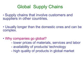 Global Supply Chains
• Supply chains that involve customers and
suppliers in other countries.
• Usually longer than the domestic ones and can be
complex.
• Why companies go global?
- lower prices of materials, services and labor
- availability of products/ technology
- high quality of products in global market
 