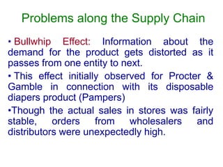 Problems along the Supply Chain
• Bullwhip Effect: Information about the
demand for the product gets distorted as it
passes from one entity to next.
• This effect initially observed for Procter &
Gamble in connection with its disposable
diapers product (Pampers)
•Though the actual sales in stores was fairly
stable, orders from wholesalers and
distributors were unexpectedly high.
 