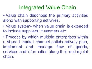 Integrated Value Chain
• Value chain describes the primary activities
along with supporting activities.
• Value system- when value chain is extended
to include suppliers, customers etc.
• Process by which multiple enterprises within
a shared market channel collaboratively plan,
implement and manage flow of goods,
services and information along their entire joint
chain.
 
