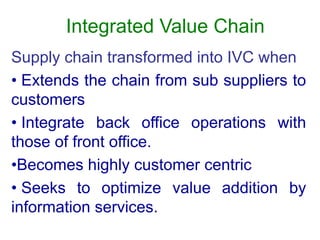 Integrated Value Chain
Supply chain transformed into IVC when
• Extends the chain from sub suppliers to
customers
• Integrate back office operations with
those of front office.
•Becomes highly customer centric
• Seeks to optimize value addition by
information services.
 
