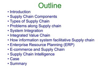 Outline
• Introduction
• Supply Chain Components
• Types of Supply Chain
• Problems along Supply chain
• System Integration
• Integrated Value Chain
• How information system facilitative Supply chain
• Enterprise Resource Planning (ERP)
• E-commerce and Supply Chain
• Supply Chain Intelligence
• Case
• Summary
 
