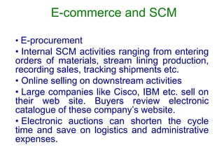 E-commerce and SCM
• E-procurement
• Internal SCM activities ranging from entering
orders of materials, stream lining production,
recording sales, tracking shipments etc.
• Online selling on downstream activities
• Large companies like Cisco, IBM etc. sell on
their web site. Buyers review electronic
catalogue of these company’s website.
• Electronic auctions can shorten the cycle
time and save on logistics and administrative
expenses.
 