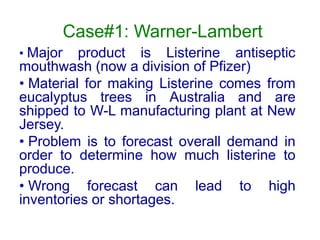 Case#1: Warner-Lambert
• Major product is Listerine antiseptic
mouthwash (now a division of Pfizer)
• Material for making Listerine comes from
eucalyptus trees in Australia and are
shipped to W-L manufacturing plant at New
Jersey.
• Problem is to forecast overall demand in
order to determine how much listerine to
produce.
• Wrong forecast can lead to high
inventories or shortages.
 