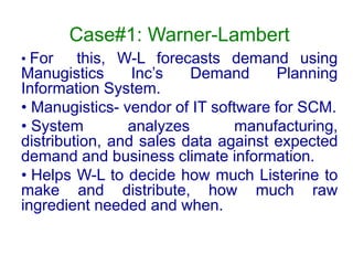 Case#1: Warner-Lambert
• For this, W-L forecasts demand using
Manugistics Inc’s Demand Planning
Information System.
• Manugistics- vendor of IT software for SCM.
• System analyzes manufacturing,
distribution, and sales data against expected
demand and business climate information.
• Helps W-L to decide how much Listerine to
make and distribute, how much raw
ingredient needed and when.
 