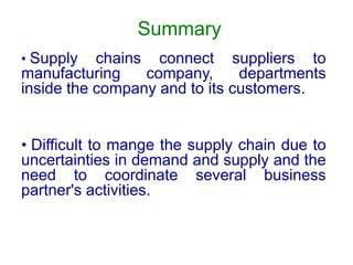 Summary
• Supply chains connect suppliers to
manufacturing company, departments
inside the company and to its customers.
• Difficult to mange the supply chain due to
uncertainties in demand and supply and the
need to coordinate several business
partner's activities.
 