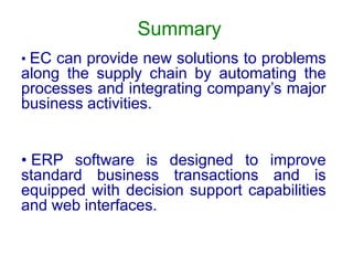 Summary
• EC can provide new solutions to problems
along the supply chain by automating the
processes and integrating company’s major
business activities.
• ERP software is designed to improve
standard business transactions and is
equipped with decision support capabilities
and web interfaces.
 