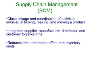 Supply Chain Management
(SCM)
•Close linkage and coordination of activities
involved in buying, making, and moving a product
•Integrates supplier, manufacturer, distributor, and
customer logistics time
•Reduces time, redundant effort, and inventory
costs
 