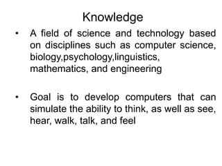 Knowledge
• A field of science and technology based
on disciplines such as computer science,
biology,psychology,linguistics,
mathematics, and engineering
• Goal is to develop computers that can
simulate the ability to think, as well as see,
hear, walk, talk, and feel
 