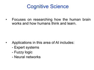 Cognitive Science
• Focuses on researching how the human brain
works and how humans think and learn.
• Applications in this area of AI includes:
- Expert systems
- Fuzzy logic
- Neural networks
 
