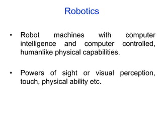Robotics
• Robot machines with computer
intelligence and computer controlled,
humanlike physical capabilities.
• Powers of sight or visual perception,
touch, physical ability etc.
 