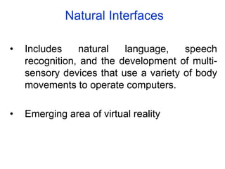 Natural Interfaces
• Includes natural language, speech
recognition, and the development of multi-
sensory devices that use a variety of body
movements to operate computers.
• Emerging area of virtual reality
 