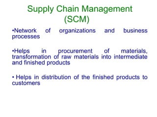 Supply Chain Management
(SCM)
•Network of organizations and business
processes
•Helps in procurement of materials,
transformation of raw materials into intermediate
and finished products
• Helps in distribution of the finished products to
customers
 