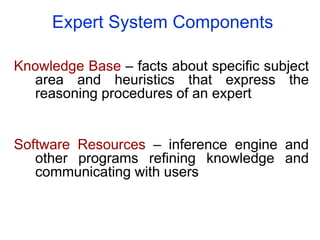 Expert System Components
Knowledge Base – facts about specific subject
area and heuristics that express the
reasoning procedures of an expert
Software Resources – inference engine and
other programs refining knowledge and
communicating with users
 