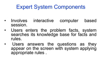 Expert System Components
• Involves interactive computer based
session.
• Users enters the problem facts, system
searches its knowledge base for facts and
rules.
• Users answers the questions as they
appear on the screen with system applying
appropriate rules .
 