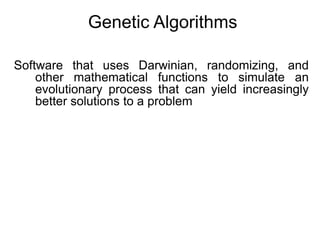 Genetic Algorithms
Software that uses Darwinian, randomizing, and
other mathematical functions to simulate an
evolutionary process that can yield increasingly
better solutions to a problem
 