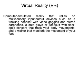 Virtual Reality (VR)
Computer-simulated reality that relies on
multisensory input/output devices such as a
tracking headset with video goggles and stereo
earphones, a data glove or jumpsuit with fiber-
optic sensors that track your body movements,
and a walker that monitors the movement of your
feet
 