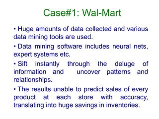 Case#1: Wal-Mart
• Huge amounts of data collected and various
data mining tools are used.
• Data mining software includes neural nets,
expert systems etc.
• Sift instantly through the deluge of
information and uncover patterns and
relationships.
• The results unable to predict sales of every
product at each store with accuracy,
translating into huge savings in inventories.
 