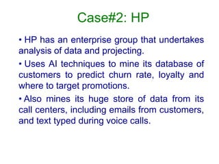 Case#2: HP
• HP has an enterprise group that undertakes
analysis of data and projecting.
• Uses AI techniques to mine its database of
customers to predict churn rate, loyalty and
where to target promotions.
• Also mines its huge store of data from its
call centers, including emails from customers,
and text typed during voice calls.
 