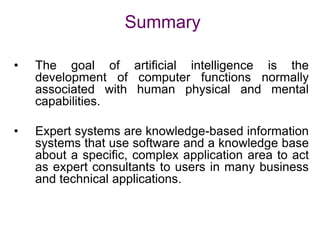 Summary
• The goal of artificial intelligence is the
development of computer functions normally
associated with human physical and mental
capabilities.
• Expert systems are knowledge-based information
systems that use software and a knowledge base
about a specific, complex application area to act
as expert consultants to users in many business
and technical applications.
 