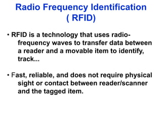 Radio Frequency Identification
( RFID)
• RFID is a technology that uses radio-
frequency waves to transfer data between
a reader and a movable item to identify,
track...
• Fast, reliable, and does not require physical
sight or contact between reader/scanner
and the tagged item.
 