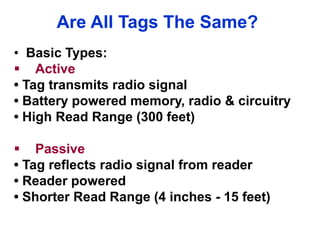Are All Tags The Same?
• Basic Types:
 Active
• Tag transmits radio signal
• Battery powered memory, radio & circuitry
• High Read Range (300 feet)
 Passive
• Tag reflects radio signal from reader
• Reader powered
• Shorter Read Range (4 inches - 15 feet)
 