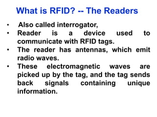 What is RFID? -- The Readers
• Also called interrogator,
• Reader is a device used to
communicate with RFID tags.
• The reader has antennas, which emit
radio waves.
• These electromagnetic waves are
picked up by the tag, and the tag sends
back signals containing unique
information.
 