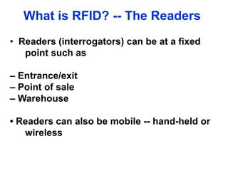 What is RFID? -- The Readers
• Readers (interrogators) can be at a fixed
point such as
– Entrance/exit
– Point of sale
– Warehouse
• Readers can also be mobile -- hand-held or
wireless
 