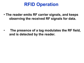 RFID Operation
• The reader emits RF carrier signals, and keeps
observing the received RF signals for data.
• The presence of a tag modulates the RF field,
and is detected by the reader.
 