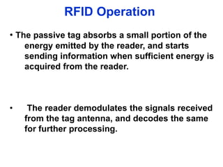 RFID Operation
• The passive tag absorbs a small portion of the
energy emitted by the reader, and starts
sending information when sufficient energy is
acquired from the reader.
• The reader demodulates the signals received
from the tag antenna, and decodes the same
for further processing.
 