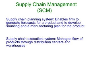 Supply Chain Management
(SCM)
Supply chain planning system: Enables firm to
generate forecasts for a product and to develop
sourcing and a manufacturing plan for the product
Supply chain execution system: Manages flow of
products through distribution centers and
warehouses
 