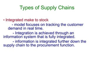 Types of Supply Chains
• Integrated make to stock
- model focuses on tracking the customer
demand in real time.
- Integration is achieved through an
information system that is fully integrated.
- information is integrated further down the
supply chain to the procurement function.
 