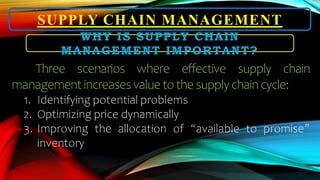 SUPPLY CHAIN MANAGEMENT
WHY IS SUPPLY CHAIN
MANAGEMENT IMPORTANT?
Three scenarios where effective supply chain
managementincreasesvaluetothesupplychaincycle:
1. Identifying potential problems
2. Optimizing price dynamically
3. Improving the allocation of “available to promise”
inventory
 