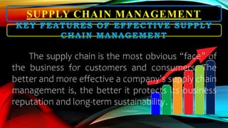 SUPPLY CHAIN MANAGEMENT
KEY FEATURES OF EFFECTIVE SUPPLY
CHAIN MANAGEMENT
The supply chain is the most obvious “face” of
the business for customers and consumers. The
better and more effective a company’s supply chain
management is, the better it protects its business
reputation and long-term sustainability.
 