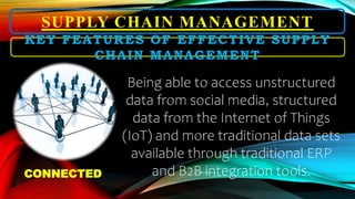 SUPPLY CHAIN MANAGEMENT
Being able to access unstructured
data from social media, structured
data from the Internet of Things
(IoT) and more traditional data sets
available through traditional ERP
and B2B integration tools.
KEY FEATURES OF EFFECTIVE SUPPLY
CHAIN MANAGEMENT
CONNECTED
 