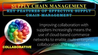 SUPPLY CHAIN MANAGEMENT
Improving collaboration with
suppliers increasingly means the
use of cloud-based commerce
networks to enable multi-enterprise
collaboration and engagement.
KEY FEATURES OF EFFECTIVE SUPPLY
CHAIN MANAGEMENT
COLLABORATIVE
 