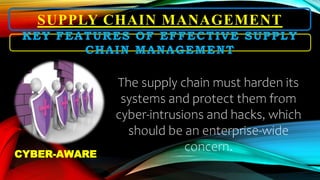 SUPPLY CHAIN MANAGEMENT
The supply chain must harden its
systems and protect them from
cyber-intrusions and hacks, which
should be an enterprise-wide
concern.
KEY FEATURES OF EFFECTIVE SUPPLY
CHAIN MANAGEMENT
CYBER-AWARE
 