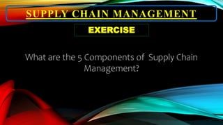 SUPPLY CHAIN MANAGEMENT
EXERCISE
What are the 5 Components of Supply Chain
Management?
 