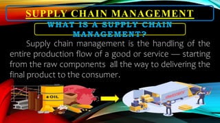 SUPPLY CHAIN MANAGEMENT
WHAT IS A SUPPLY CHAIN
MANAGEMENT?
Supply chain management is the handling of the
entire production flow of a good or service — starting
from the raw components all the way to delivering the
final product to the consumer.
 