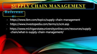 SUPPLY CHAIN MANAGEMENT
Referenc
e:
- https://www.ibm.com/topics/supply-chain-management
- https://www.investopedia.com/terms/s/scm.asp
- https://www.michiganstateuniversityonline.com/resources/supply
-chain/what-is-supply-chain-management/
 