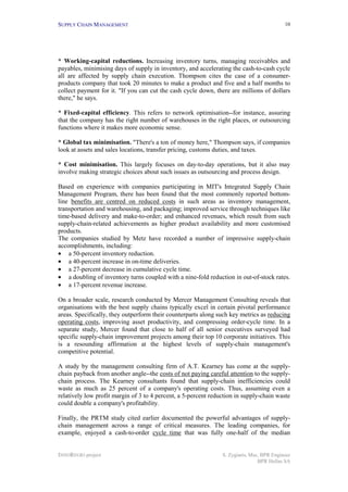 SUPPLY CHAIN MANAGEMENT
INNOREGIO project S. Zygiaris, Msc, BPR Engineer
BPR Hellas SA
10
* Working-capital reductions. Increasing inventory turns, managing receivables and
payables, minimising days of supply in inventory, and accelerating the cash-to-cash cycle
all are affected by supply chain execution. Thompson cites the case of a consumer-
products company that took 20 minutes to make a product and five and a half months to
collect payment for it. "If you can cut the cash cycle down, there are millions of dollars
there," he says.
* Fixed-capital efficiency. This refers to network optimisation--for instance, assuring
that the company has the right number of warehouses in the right places, or outsourcing
functions where it makes more economic sense.
* Global tax minimisation. "There's a ton of money here," Thompson says, if companies
look at assets and sales locations, transfer pricing, customs duties, and taxes.
* Cost minimisation. This largely focuses on day-to-day operations, but it also may
involve making strategic choices about such issues as outsourcing and process design.
Based on experience with companies participating in MIT's Integrated Supply Chain
Management Program, there has been found that the most commonly reported bottom-
line benefits are centred on reduced costs in such areas as inventory management,
transportation and warehousing, and packaging; improved service through techniques like
time-based delivery and make-to-order; and enhanced revenues, which result from such
supply-chain-related achievements as higher product availability and more customised
products.
The companies studied by Metz have recorded a number of impressive supply-chain
accomplishments, including:
• a 50-percent inventory reduction.
• a 40-percent increase in on-time deliveries.
• a 27-percent decrease in cumulative cycle time.
• a doubling of inventory turns coupled with a nine-fold reduction in out-of-stock rates.
• a 17-percent revenue increase.
On a broader scale, research conducted by Mercer Management Consulting reveals that
organisations with the best supply chains typically excel in certain pivotal performance
areas. Specifically, they outperform their counterparts along such key metrics as reducing
operating costs, improving asset productivity, and compressing order-cycle time. In a
separate study, Mercer found that close to half of all senior executives surveyed had
specific supply-chain improvement projects among their top 10 corporate initiatives. This
is a resounding affirmation at the highest levels of supply-chain management's
competitive potential.
A study by the management consulting firm of A.T. Kearney has come at the supply-
chain payback from another angle--the costs of not paying careful attention to the supply-
chain process. The Kearney consultants found that supply-chain inefficiencies could
waste as much as 25 percent of a company's operating costs. Thus, assuming even a
relatively low profit margin of 3 to 4 percent, a 5-percent reduction in supply-chain waste
could double a company's profitability.
Finally, the PRTM study cited earlier documented the powerful advantages of supply-
chain management across a range of critical measures. The leading companies, for
example, enjoyed a cash-to-order cycle time that was fully one-half of the median
 