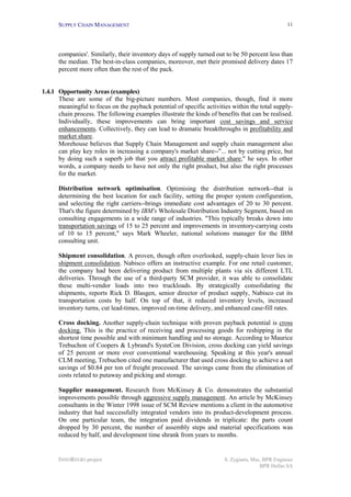 SUPPLY CHAIN MANAGEMENT
INNOREGIO project S. Zygiaris, Msc, BPR Engineer
BPR Hellas SA
11
companies'. Similarly, their inventory days of supply turned out to be 50 percent less than
the median. The best-in-class companies, moreover, met their promised delivery dates 17
percent more often than the rest of the pack.
1.4.1 Opportunity Areas (examples)
These are some of the big-picture numbers. Most companies, though, find it more
meaningful to focus on the payback potential of specific activities within the total supply-
chain process. The following examples illustrate the kinds of benefits that can be realised.
Individually, these improvements can bring important cost savings and service
enhancements. Collectively, they can lead to dramatic breakthroughs in profitability and
market share.
Morehouse believes that Supply Chain Management and supply chain management also
can play key roles in increasing a company's market share--"... not by cutting price, but
by doing such a superb job that you attract profitable market share," he says. In other
words, a company needs to have not only the right product, but also the right processes
for the market.
Distribution network optimisation. Optimising the distribution network--that is
determining the best location for each facility, setting the proper system configuration,
and selecting the right carriers--brings immediate cost advantages of 20 to 30 percent.
That's the figure determined by IBM's Wholesale Distribution Industry Segment, based on
consulting engagements in a wide range of industries. "This typically breaks down into
transportation savings of 15 to 25 percent and improvements in inventory-carrying costs
of 10 to 15 percent," says Mark Wheeler, national solutions manager for the IBM
consulting unit.
Shipment consolidation. A proven, though often overlooked, supply-chain lever lies in
shipment consolidation. Nabisco offers an instructive example. For one retail customer,
the company had been delivering product from multiple plants via six different LTL
deliveries. Through the use of a third-party SCM provider, it was able to consolidate
these multi-vendor loads into two truckloads. By strategically consolidating the
shipments, reports Rick D. Blasgen, senior director of product supply, Nabisco cut its
transportation costs by half. On top of that, it reduced inventory levels, increased
inventory turns, cut lead-times, improved on-time delivery, and enhanced case-fill rates.
Cross docking. Another supply-chain technique with proven payback potential is cross
docking. This is the practice of receiving and processing goods for reshipping in the
shortest time possible and with minimum handling and no storage. According to Maurice
Trebuchon of Coopers & Lybrand's SysteCon Division, cross docking can yield savings
of 25 percent or more over conventional warehousing. Speaking at this year's annual
CLM meeting, Trebuchon cited one manufacturer that used cross docking to achieve a net
savings of $0.84 per ton of freight processed. The savings came from the elimination of
costs related to putaway and picking and storage.
Supplier management. Research from McKinsey & Co. demonstrates the substantial
improvements possible through aggressive supply management. An article by McKinsey
consultants in the Winter 1998 issue of SCM Review mentions a client in the automotive
industry that had successfully integrated vendors into its product-development process.
On one particular team, the integration paid dividends in triplicate: the parts count
dropped by 30 percent, the number of assembly steps and material specifications was
reduced by half, and development time shrank from years to months.
 