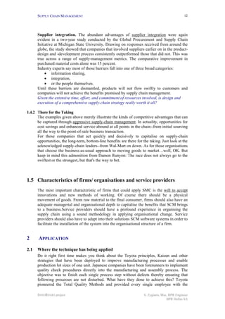 SUPPLY CHAIN MANAGEMENT
INNOREGIO project S. Zygiaris, Msc, BPR Engineer
BPR Hellas SA
12
Supplier integration. The abundant advantages of supplier integration were again
evident in a two-year study conducted by the Global Procurement and Supply Chain
Initiative at Michigan State University. Drawing on responses received from around the
globe, the study showed that companies that involved suppliers earlier on in the product-
design and -development process consistently outperformed those that did not. This was
true across a range of supply-management metrics. The comparative improvement in
purchased material costs alone was 15 percent.
Industry experts say most of those barriers fall into one of three broad categories:
• information sharing,
• integration,
• or the people themselves.
Until these barriers are dismantled, products will not flow swiftly to customers and
companies will not achieve the benefits promised by supply chain management.
Given the extensive time, effort, and commitment of resources involved, is design and
execution of a comprehensive supply-chain strategy really worth it all?
1.4.2 There for the Taking
The examples given above merely illustrate the kinds of competitive advantages that can
be captured through aggressive supply-chain management. In actuality, opportunities for
cost savings and enhanced service abound at all points in the chain--from initial sourcing
all the way to the point-of-sale business transaction.
For those companies that act quickly and decisively to capitalise on supply-chain
opportunities, the long-term, bottom-line benefits are there for the taking. Just look at the
acknowledged supply-chain leaders--from Wal-Mart on down. As for those organisations
that choose the business-as-usual approach to moving goods to market…well, OK. But
keep in mind this admonition from Damon Runyon: The race does not always go to the
swiftest or the strongest, but that's the way to bet.
1.5 Characteristics of firms/ organisations and service providers
The most important characteristic of firms that could apply SMC is the will to accept
innovations and new methods of working. Of course there should be a physical
movement of goods. From raw material to the final consumer, firms should also have an
adequate managerial and organisational depth to capitalise the benefits that SCM brings
to a business.Service providers should have a profound experience in organising the
supply chain using a sound methodology in applying organisational change. Service
providers should also have to adapt into their solutions SCM software systems in order to
facilitate the installation of the system into the organisational structure of a firm.
2 APPLICATION
2.1 Where the technique has being applied
Do it right first time makes you think about the Toyota principles, Kaizen and other
strategies that have been deployed to improve manufacturing processes and enable
production lot sizes of one unit. Japanese companies have been forerunners to implement
quality check procedures directly into the manufacturing and assembly process. The
objective was to finish each single process step without defects thereby ensuring that
following processes are not disturbed. What have they done to achieve this? Toyota
pioneered the Total Quality Methods and provided every single employee with the
 