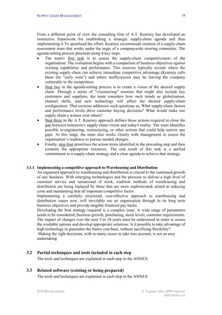 SUPPLY CHAIN MANAGEMENT
INNOREGIO project S. Zygiaris, Msc, BPR Engineer
BPR Hellas SA
19
From a different point of view the consulting firm of A.T. Kearney has developed an
instructive framework for establishing a strategic supply-chain agenda and then
implementing it To spearhead the effort, Kearney recommends creation of a supply-chain
assessment team that works under the aegis of a companywide steering committee. The
agenda-setting process proceeds along 4 key steps.
• The team's first task is to assess the supply-chain competitiveness of the
organisation. The evaluation begins with a comparison of business objectives against
existing capabilities and performance. This exercise typically reveals where the
existing supply chain can achieve immediate competitive advantage (Kearney calls
these the "early wins") and where inefficiencies may be leaving the company
vulnerable to the competition.
• Step two in the agenda-setting process is to create a vision of the desired supply
chain. Through a series of "visioneering" sessions that might also include key
customers and suppliers, the team considers how such trends as globalisation,
channel shifts, and new technology will affect the desired supply-chain
configuration. That exercise addresses such questions as, What supply-chain factors
and performance levels drive customer buying decisions? What would make one
supply chain a winner over others?
• Step three in the A.T. Kearney approach defines those actions required to close the
gap between tomorrow's supply-chain vision and today's reality. The team identifies
possible re-engineering, restructuring, or other actions that could help narrow any
gaps. At this stage, the team also works closely with management to assess the
organisation’s readiness to pursue needed changes.
• Finally, step four prioritises the action items identified in the preceding step and then
commits the appropriate resources. The end result of this task is a unified
commitment to a supply-chain strategy and a clear agenda to achieve that strategy.
3.1.1 Implementing a competitive approach to Warehousing and Distribution
An organised approach to warehousing and distribution is crucial to the continued growth
of any business. With emerging technologies and the pressure to deliver a high level of
customer service and turnaround of stock, tradition methods of warehousing and
distribution are being replaced by those that are more sophisticated, aimed at reducing
costs and maintaining that all important competitive factor.
Implementing a carefully structured, cost-effective approach to warehousing and
distribution issues now, will inevitably see an organisation through to its long term
business objectives and provide tangible financial pay backs.
Developing the best strategy required is a complex issue. A wide range of parameters
needs to be considered; business growth, purchasing, stock levels, customer requirements.
The impact of changes over the next 5 to 10 years must be understood in order to assess
the available options and develop appropriate solutions. Is it possible to take advantage of
high technology to guarantee the future cost base, without sacrificing flexibility?
Making the right decisions, with so many issues to take into account, is not an easy
undertaking.
3.2 Partial techniques and tools included in each step
The tools and techniques are explained in each step in the ANNEX
3.3 Related software (existing or being prepared)
The tools and techniques are explained in each step in the ANNEX
 