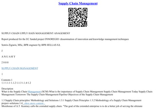 Supply Chain Management
SUPPLY CHAIN UPPLY HAIN MANAGEMENT ANAGEMENT
Report produced for the EC funded project INNOREGIO: dissemination of innovation and knowledge management techniques
Sotiris Zigiaris, MSc, BPR engineer by BPR HELLAS SA
J
A N U A R Y
2 0 0 0
SUPPLY CHAIN MANAGEMENT
1
Contents 1
1.1 1.1.1 1.1.2 1.1.3 1.1.4 1.2
Description
What is the Supply Chain Management (SCM) What is the importance of Supply Chain Management Supply Chain Management Today Supply Chain
Management Tomorrow The Supply Chain Management Pipeline Objectives of the Supply Chain Management
1.3 Supply Chain principles/ Methodology and Solutions 1.3.1 Supply Chain Principles 1.3.2 Methodology of a Supply Chain Management
project–solutions 1.4...show more content...
Morehouse of A.T. Kearney calls the extended supply chain. "The goal of the extended enterprise is to do a better job of serving the ultimate
 