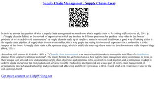 Supply Chain Management : Supply Chains Essay
In order to answer the question of what is supply chain management we must know what a supply chain is. According to (Mentzer et al., 2001, p.
1) "Supply chain is defined as the network of organisations which are involved in different processes that produce value either in the form of
products or services delivered to consumers". A supply chain is made up of suppliers, manufactures and distributors, a good way of looking at this is
the supply chain pipeline. A supply chain is seen as an enabler, this is why people are seeing this increased importance for it and realize it is the
weapon of the future. A supply chain starts at the upstream stage, which is usually the sourcing of raw materials then downstream to the disposal stage
(Berk, 2005)
According to (Lummus & Vokurka, 1999, p. 2) "Supply chain management is an integrating philosophy to manage the total flow of a distribution
channel from supplier to ultimate customer". The theory behind this definition looks at how supply chain management allows companies to focus on
there unique skill sets and how understanding supply chain objectives and individual roles, an ability to work together, and a willingness to adapt in
order to create and deliver the best products and services possible. Technology and teamwork are a huge part of supply chain management, if
organisations have advanced technology and good teamwork efficiency and effective processes will be created which will create more value for the
end customer, but if
Get more content on HelpWriting.net
 