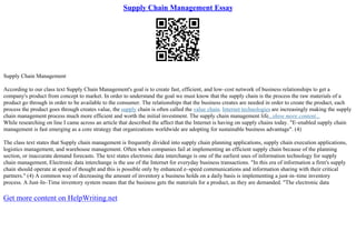 Supply Chain Management Essay
Supply Chain Management
According to our class text Supply Chain Management's goal is to create fast, efficient, and low–cost network of business relationships to get a
company's product from concept to market. In order to understand the goal we must know that the supply chain is the process the raw materials of a
product go through in order to be available to the consumer. The relationships that the business creates are needed in order to create the product, each
process the product goes through creates value, the supply chain is often called the value chain. Internet technologies are increasingly making the supply
chain management process much more efficient and worth the initial investment. The supply chain management life...show more content...
While researching on line I came across an article that described the affect that the Internet is having on supply chains today. "E–enabled supply chain
management is fast emerging as a core strategy that organizations worldwide are adopting for sustainable business advantage". (4)
The class text states that Supply chain management is frequently divided into supply chain planning applications, supply chain execution applications,
logistics management, and warehouse management. Often when companies fail at implementing an efficient supply chain because of the planning
section, or inaccurate demand forecasts. The text states electronic data interchange is one of the earliest uses of information technology for supply
chain management, Electronic data interchange is the use of the Internet for everyday business transactions. "In this era of information a firm's supply
chain should operate at speed of thought and this is possible only by enhanced e–speed communications and information sharing with their critical
partners." (4) A common way of decreasing the amount of inventory a business holds on a daily basis is implementing a just–in–time inventory
process. A Just–In–Time inventory system means that the business gets the materials for a product, as they are demanded. "The electronic data
Get more content on HelpWriting.net
 