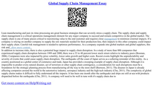 Global Supply Chain Management Essay
Lean manufacturing and just–in–time processing are great business strategies that can severely stress a supply chain. The supply chain and supply
chain management is a critical operations management element for any major company to succeed and remain competitive in the global market. The
supply chain is one of many pieces critical to maximizing value to the end customer and requires close management to minimize external impacts. If a
company is relying on another company to supply the raw materials needed for their production line, then impacts to this other company could impact
their supply chain. Careful risk management is needed to optimize performance. As a company expands into global markets and global suppliers, this
risk and...show more content...
In addition to increase risks, there is also a potential huge impact to supply chain disruption. In a study of more than 800 companies that
experienced supply chain disruption between 1989 and 2000, there was a 33 to 40 percent lower stock return relative to industry peers (Bosman,
2006). Companies were also impacted by price volatility, lower sales growth and higher costs. Recent events highlight the unpredictability and
severity of events that could cause supply chain disruption. The earthquake off the coast of Japan serves as a sobering reminder of this reality. As a
country positioned as a global center of commerce and trade, Japan has provided a sweeping example of supply chain disruption. Although it is
impossible to predict every natural disaster, act of terrorism or other supply chain contingency, a consideration for such disruptions must be a
foundation for the strategic planning process from manufacturing all the way to the store shelf (Burnson, 2011). The disaster in Japan is already
affecting companies around the world in the automotive industry, aerospace industry and the high tech industry (Chu, 2011). The complexity of global
supply chains makes it difficult to fully understand all the impacts. It has been one month after the earthquake and ships are still at sea with products
dispatched before the earthquake (Chu, 2011). A company will need to be well in tune with it's supply chain due to
Get more content on HelpWriting.net
 